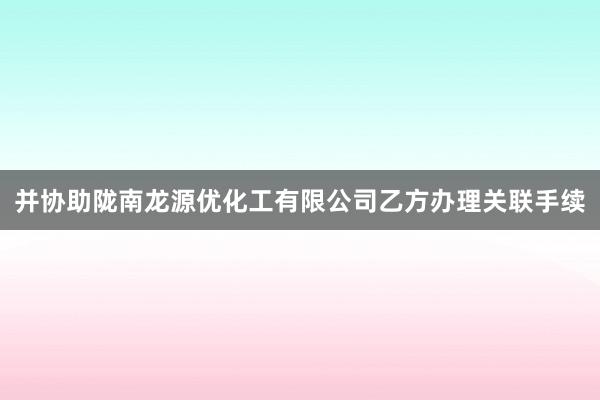 并协助陇南龙源优化工有限公司乙方办理关联手续